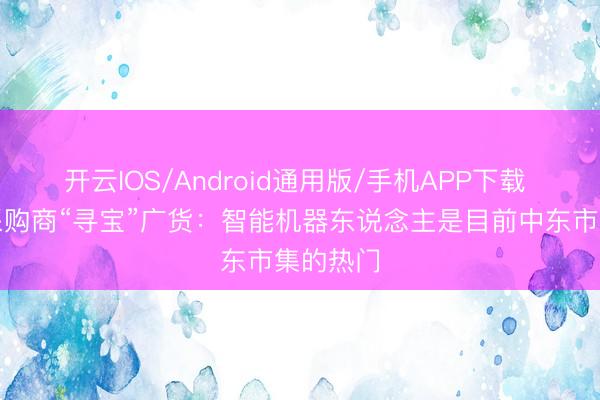 开云IOS/Android通用版/手机APP下载 叙利亚采购商“寻宝”广货：智能机器东说念主是目前中东市集的热门