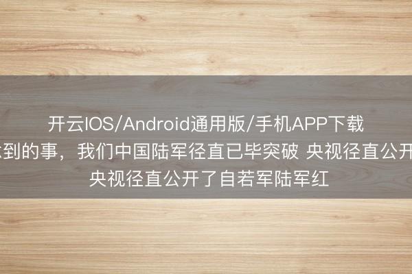 开云IOS/Android通用版/手机APP下载 好意思国没作念到的事，我们中国陆军径直已毕突破 央视径直公开了自若军陆军红