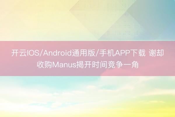 开云IOS/Android通用版/手机APP下载 谢却收购Manus揭开时间竞争一角