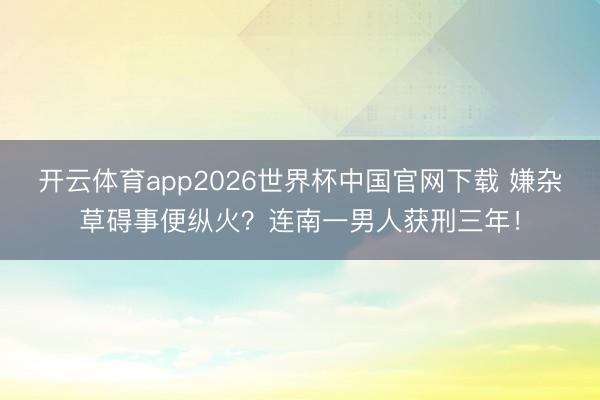 开云体育app2026世界杯中国官网下载 嫌杂草碍事便纵火?连南一男人获刑三年!