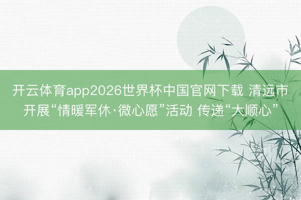 开云体育app2026世界杯中国官网下载 清远市开展“情暖军休·微心愿”活动 传递“大顺心”