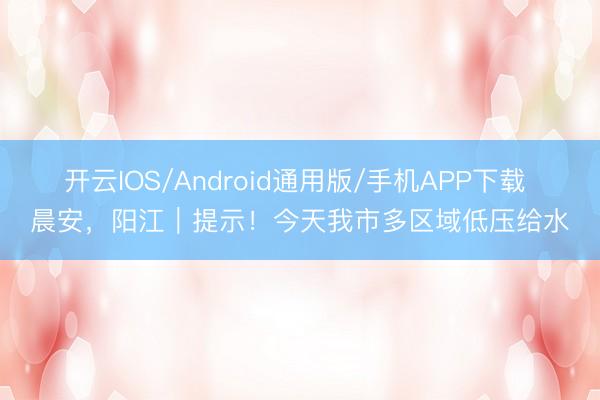 开云IOS/Android通用版/手机APP下载 晨安,阳江|提示!今天我市多区域低压给水