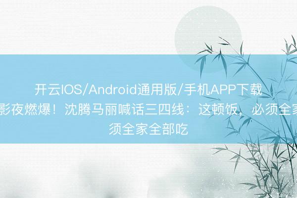 开云IOS/Android通用版/手机APP下载 抖音电影夜燃爆！沈腾马丽喊话三四线：这顿饭，必须全家全部吃