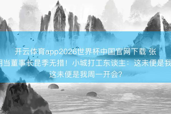 开云体育app2026世界杯中国官网下载 张真源八字胡当董事长昆季无措！小城打工东谈主：这未便是我周一开会？