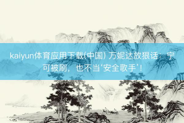 kaiyun体育应用下载(中国) 万妮达放狠话：宁可被刷，也不当‘安全歌手’！