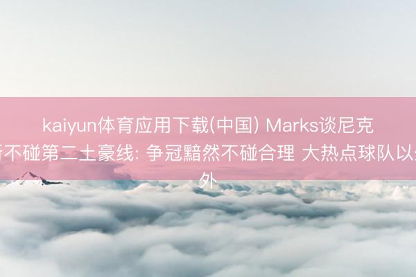 kaiyun体育应用下载(中国) Marks谈尼克斯不碰第二土豪线: 争冠黯然不碰合理 大热点球队以外