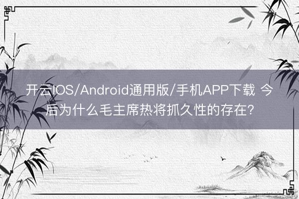 开云IOS/Android通用版/手机APP下载 今后为什么毛主席热将抓久性的存在?