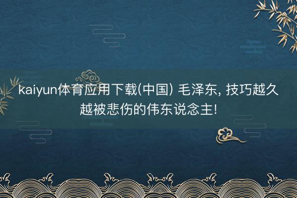 kaiyun体育应用下载(中国) 毛泽东, 技巧越久越被悲伤的伟东说念主!